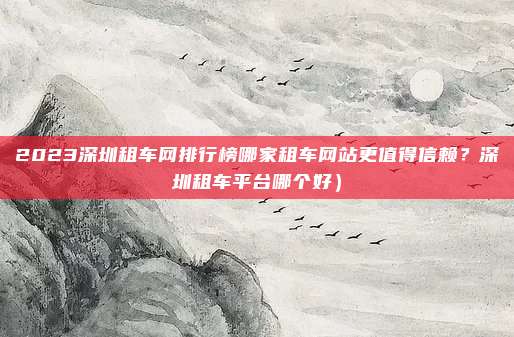 2023深圳租车网排行榜哪家租车网站更值得信赖?深圳租车平台哪个好)