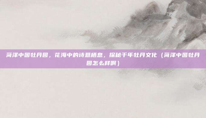 菏泽中国牡丹园,花海中的诗意栖息,探秘千年牡丹文化(菏泽中国牡丹园怎么样啊)