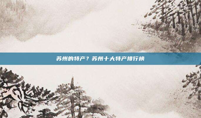 苏州的特产？苏州十大特产排行榜