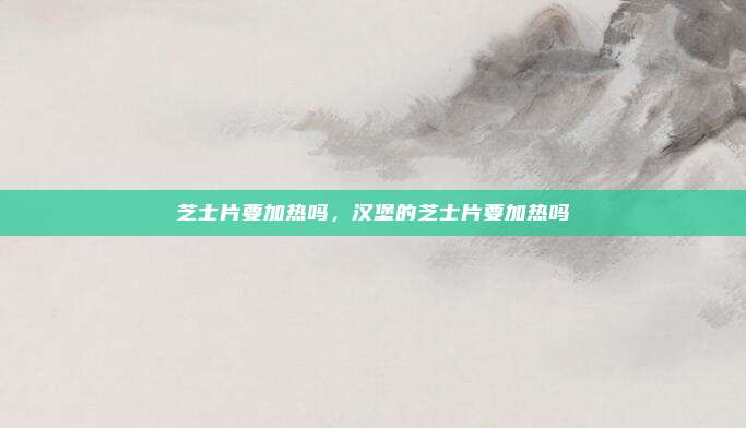 芝士片要加热吗,汉堡的芝士片要加热吗