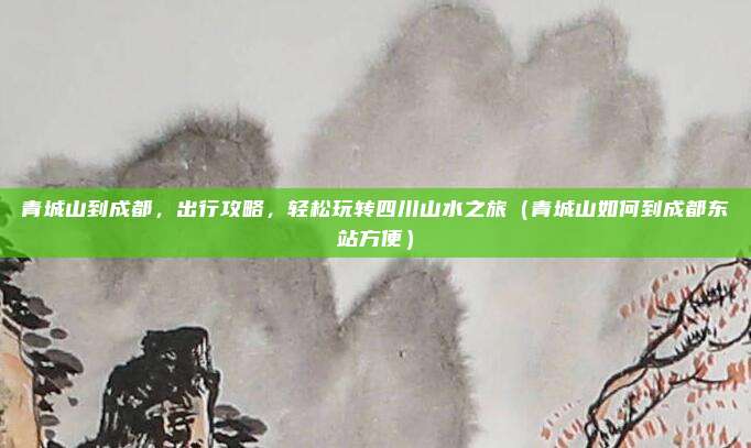 青城山到成都,出行攻略,轻松玩转四川山水之旅(青城山如何到成都东站方便)