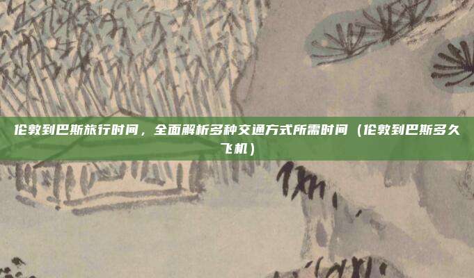伦敦到巴斯旅行时间,全面解析多种交通方式所需时间(伦敦到巴斯多久飞机)