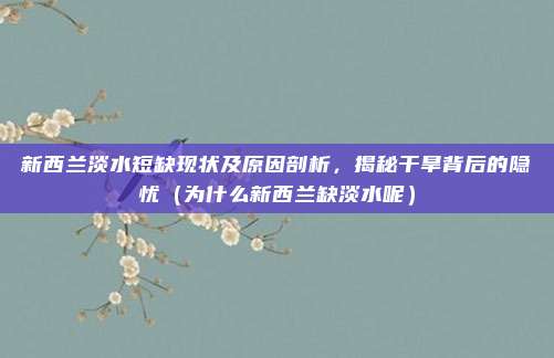 新西兰淡水短缺现状及原因剖析,揭秘干旱背后的隐忧(为什么新西兰缺淡水呢)