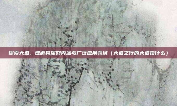 探索大道,理解其深刻内涵与广泛应用领域(大道之行的大道指什么)