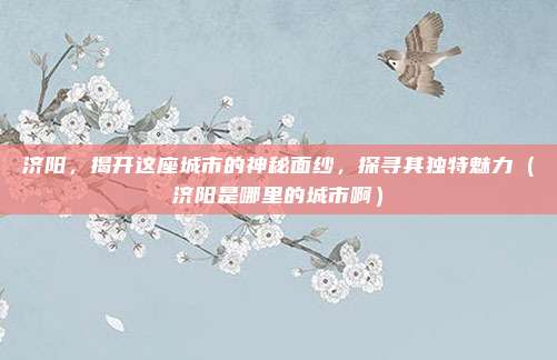 济阳,揭开这座城市的神秘面纱,探寻其独特魅力(济阳是哪里的城市啊)