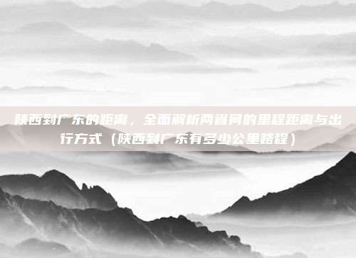 陕西到广东的距离,全面解析两省间的里程距离与出行方式(陕西到广东有多少公里路程)
