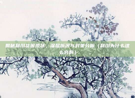 揭秘利川贫困现状,深层原因与对策分析(利川为什么这么穷啊)