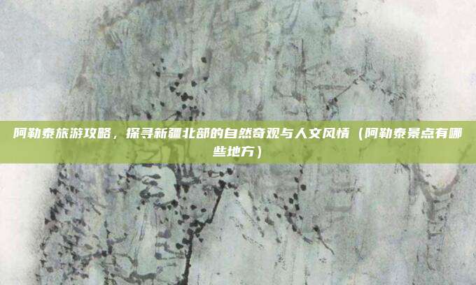 阿勒泰旅游攻略,探寻新疆北部的自然奇观与人文风情(阿勒泰景点有哪些地方)