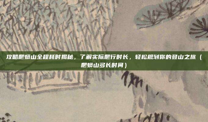 攻略爬蟒山全程耗时揭秘,了解实际爬行时长,轻松规划你的登山之旅(爬蟒山多长时间)