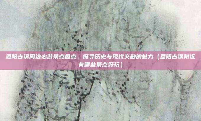 恩阳古镇周边必游景点盘点,探寻历史与现代交融的魅力(恩阳古镇附近有哪些景点好玩)