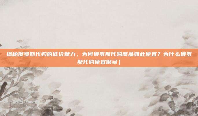 揭秘俄罗斯代购的低价魅力,为何俄罗斯代购商品如此便宜?为什么俄罗斯代购便宜很多)