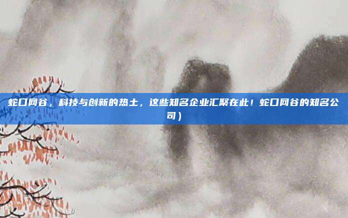 蛇口网谷,科技与创新的热土,这些知名企业汇聚在此!蛇口网谷的知名公司)