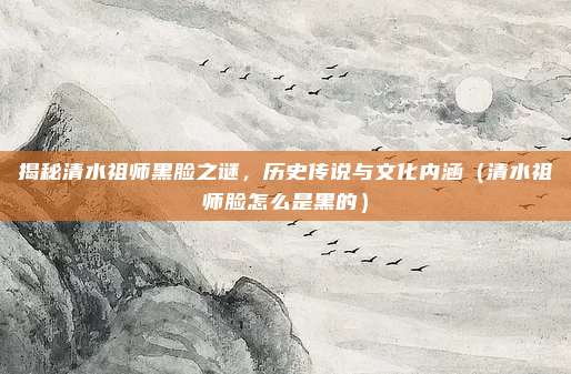 揭秘清水祖师黑脸之谜,历史传说与文化内涵(清水祖师脸怎么是黑的)