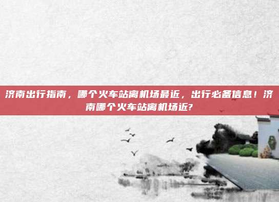 济南出行指南,哪个火车站离机场最近,出行必备信息!济南哪个火车站离机场近?