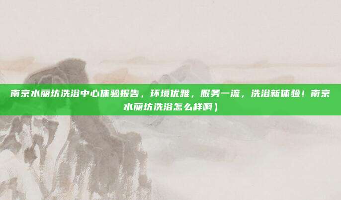 南京水丽坊洗浴中心体验报告,环境优雅,服务一流,洗浴新体验!南京水丽坊洗浴怎么样啊)