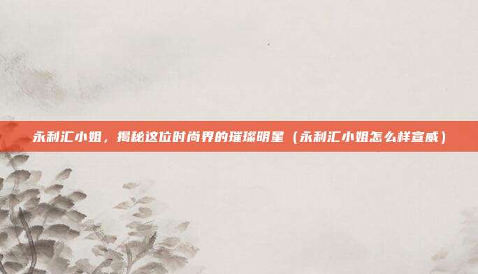 永利汇小姐,揭秘这位时尚界的璀璨明星(永利汇小姐怎么样宣威)