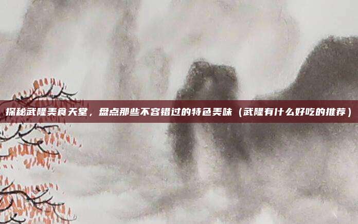 探秘武隆美食天堂,盘点那些不容错过的特色美味(武隆有什么好吃的推荐)