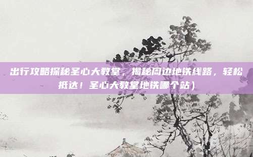 出行攻略探秘圣心大教堂,揭秘周边地铁线路,轻松抵达!圣心大教堂地铁哪个站)