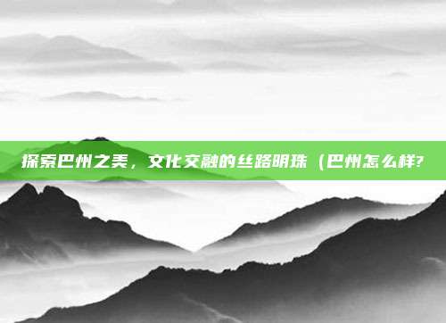 探索巴州之美,文化交融的丝路明珠(巴州怎么样?
