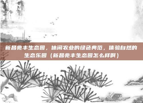 新昌兆丰生态园,休闲农业的绿色典范,体验自然的生态乐园(新昌兆丰生态园怎么样啊)