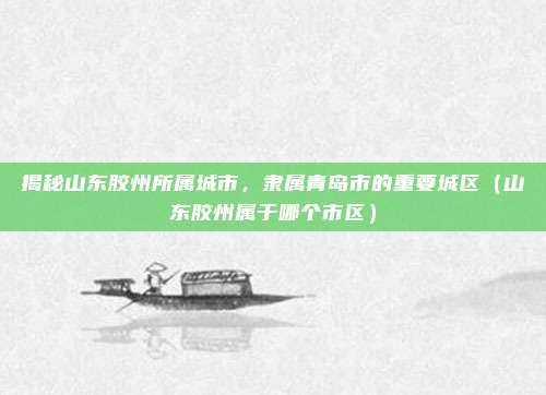 揭秘山东胶州所属城市,隶属青岛市的重要城区(山东胶州属于哪个市区)