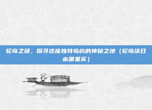 轮岛之谜,探寻这座独特岛屿的神秘之地(轮岛涂日本哪里买)