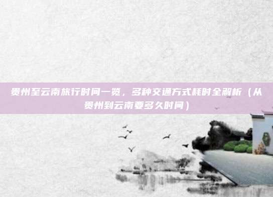 贵州至云南旅行时间一览,多种交通方式耗时全解析(从贵州到云南要多久时间)