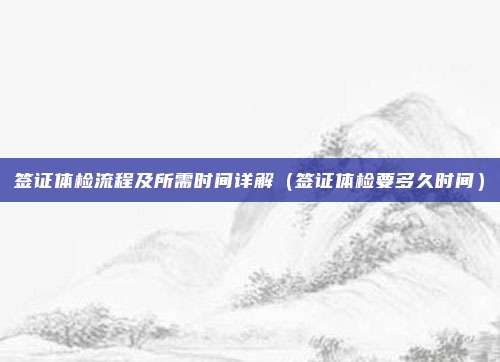 签证体检流程及所需时间详解(签证体检要多久时间)