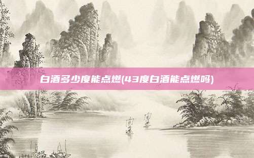 白酒多少度能点燃(43度白酒能点燃吗)
