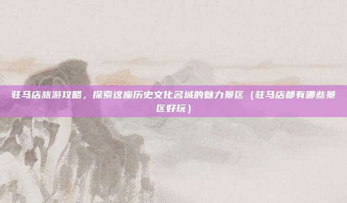 驻马店旅游攻略,探索这座历史文化名城的魅力景区(驻马店都有哪些景区好玩)