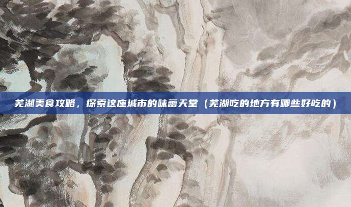 芜湖美食攻略,探索这座城市的味蕾天堂(芜湖吃的地方有哪些好吃的)
