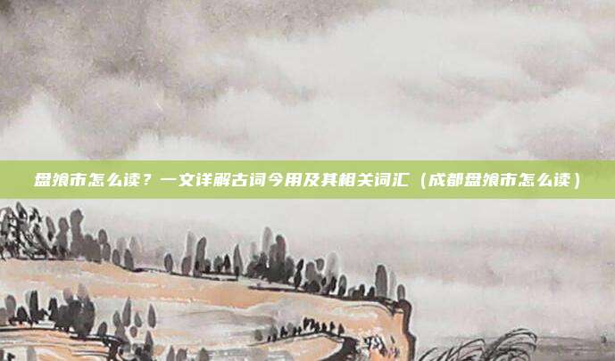 盘飧市怎么读?一文详解古词今用及其相关词汇(成都盘飧市怎么读)