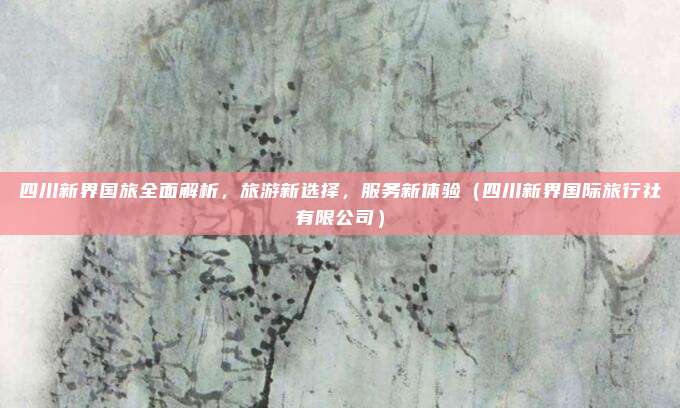 四川新界国旅全面解析,旅游新选择,服务新体验(四川新界国际旅行社有限公司)