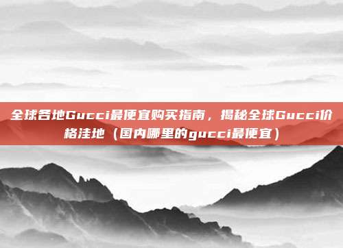 全球各地Gucci最便宜购买指南,揭秘全球Gucci价格洼地(国内哪里的gucci最便宜)