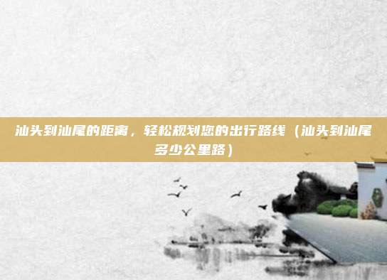 汕头到汕尾的距离,轻松规划您的出行路线(汕头到汕尾多少公里路)