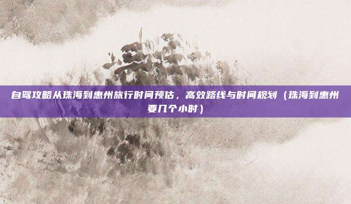自驾攻略从珠海到惠州旅行时间预估,高效路线与时间规划(珠海到惠州要几个小时)