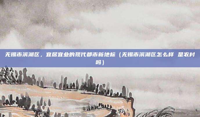 无锡市滨湖区,宜居宜业的现代都市新地标(无锡市滨湖区怎么样 是农村吗)