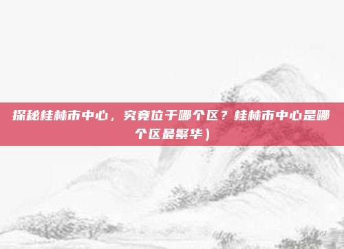 探秘桂林市中心,究竟位于哪个区?桂林市中心是哪个区最繁华)