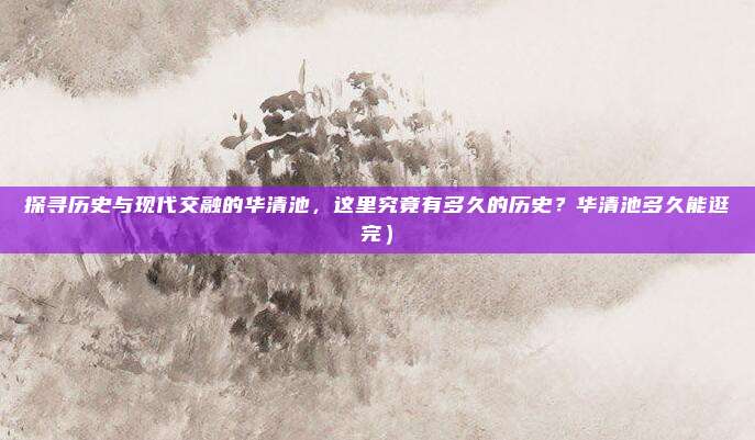 探寻历史与现代交融的华清池,这里究竟有多久的历史?华清池多久能逛完)