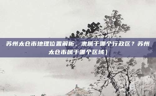 苏州太仓市地理位置解析,隶属于哪个行政区?苏州太仓市属于哪个区域)