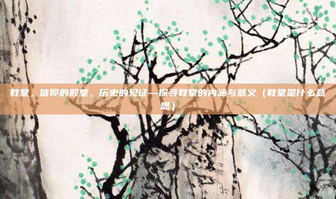教堂,信仰的殿堂,历史的见证—探寻教堂的内涵与意义(教堂是什么意思)