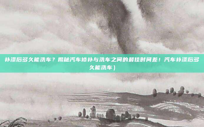补漆后多久能洗车?揭秘汽车修补与洗车之间的最佳时间差!汽车补漆后多久能洗车)
