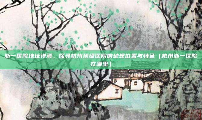 浙一医院地址详解,探寻杭州顶级医院的地理位置与特色(杭州浙一医院在哪里)