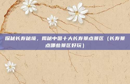 探秘长寿秘境,揭秘中国十大长寿景点景区(长寿景点哪些景区好玩)