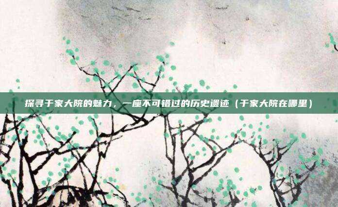 探寻于家大院的魅力,一座不可错过的历史遗迹(于家大院在哪里)