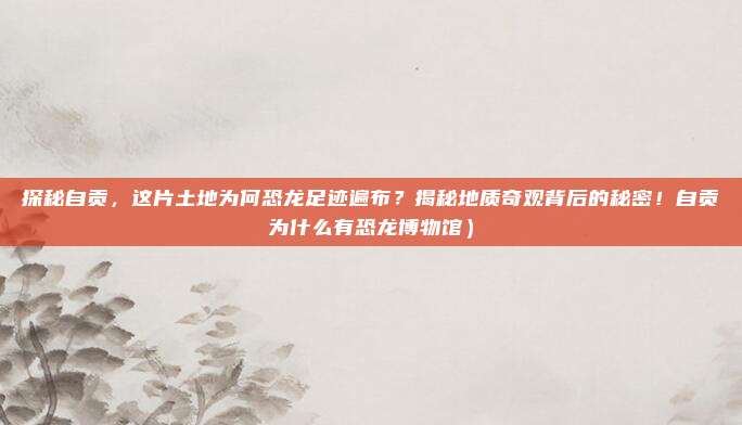 探秘自贡,这片土地为何恐龙足迹遍布?揭秘地质奇观背后的秘密!自贡为什么有恐龙博物馆)