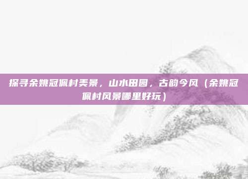 探寻余姚冠佩村美景,山水田园,古韵今风(余姚冠佩村风景哪里好玩)