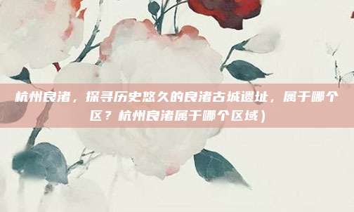 杭州良渚,探寻历史悠久的良渚古城遗址,属于哪个区?杭州良渚属于哪个区域)