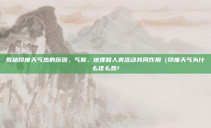 揭秘印度天气热的原因,气候、地理和人类活动共同作用(印度天气为什么这么热?