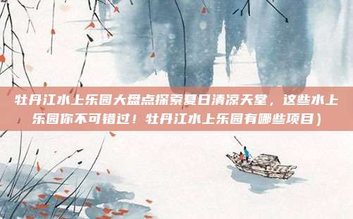 牡丹江水上乐园大盘点探索夏日清凉天堂,这些水上乐园你不可错过!牡丹江水上乐园有哪些项目)